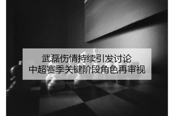 武磊伤情持续引发讨论 中超赛季关键阶段角色再审视